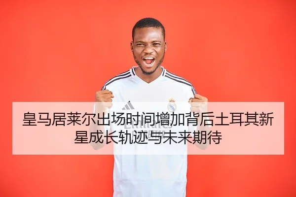 皇马居莱尔出场时间增加背后土耳其新星成长轨迹与未来期待