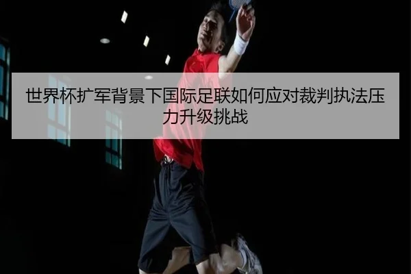 世界杯扩军背景下国际足联如何应对裁判执法压力升级挑战