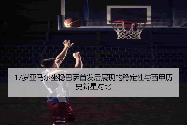 17岁亚马尔坐稳巴萨首发后展现的稳定性与西甲历史新星对比