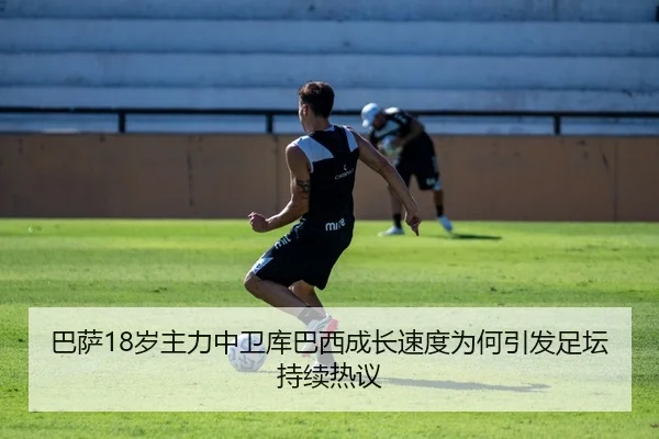 巴萨18岁主力中卫库巴西成长速度为何引发足坛持续热议